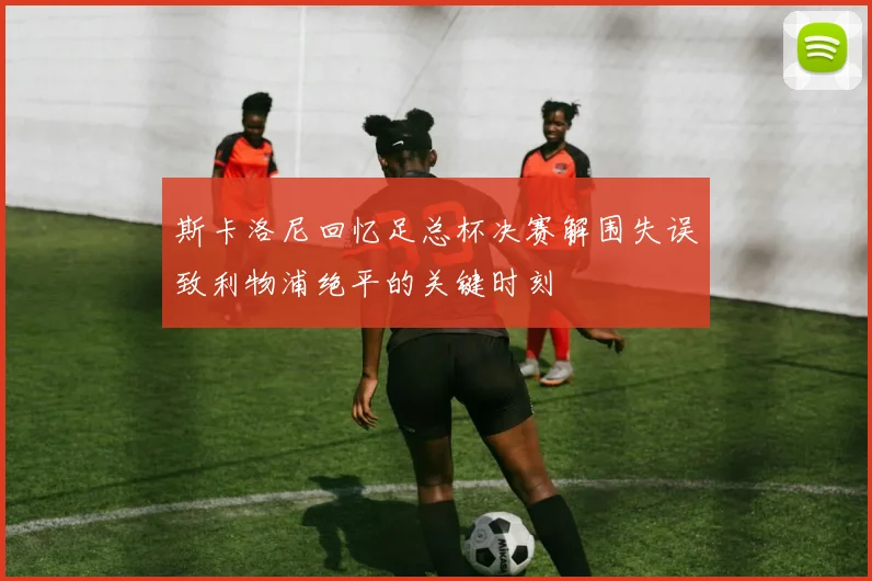 斯卡洛尼回忆足总杯决赛解围失误致利物浦绝平的关键时刻