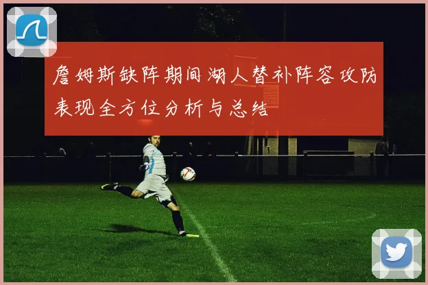 詹姆斯缺阵期间湖人替补阵容攻防表现全方位分析与总结