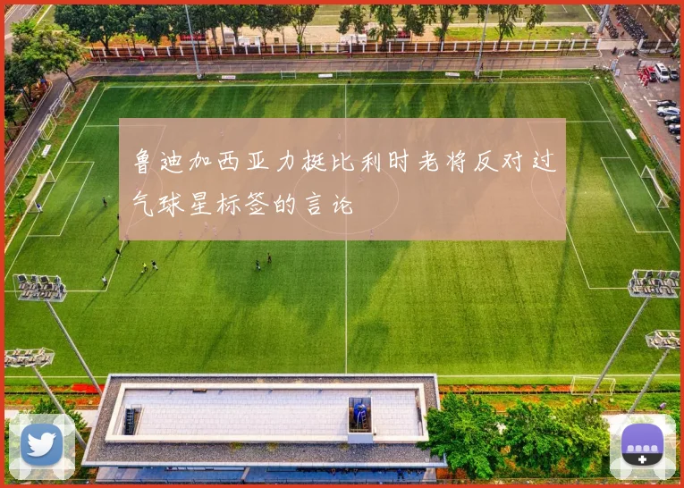 鲁迪加西亚力挺比利时老将反对过气球星标签的言论