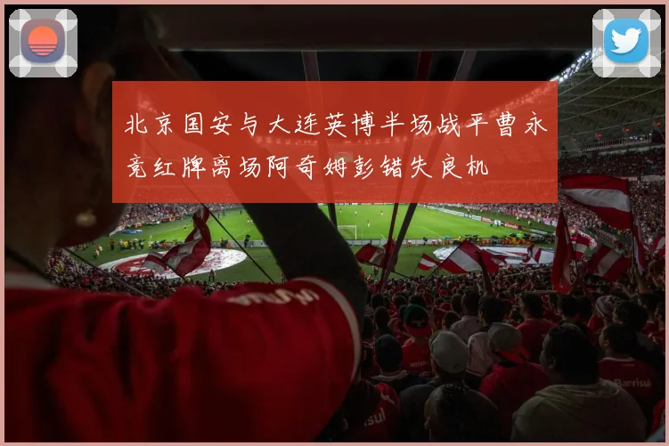 北京国安与大连英博半场战平曹永竞红牌离场阿奇姆彭错失良机