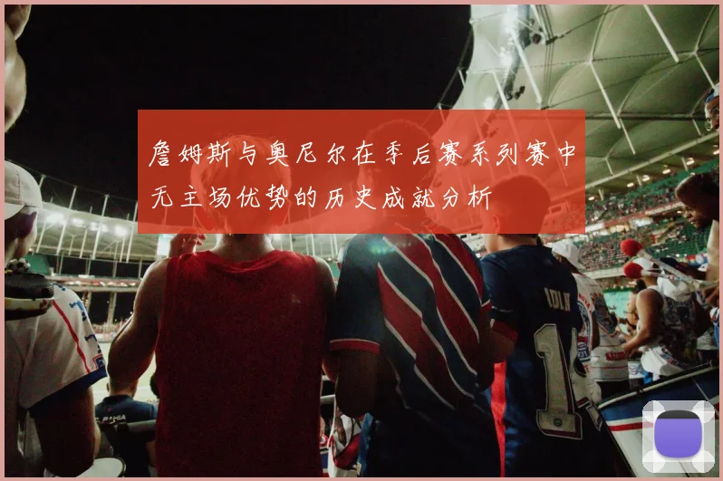 詹姆斯与奥尼尔在季后赛系列赛中无主场优势的历史成就分析