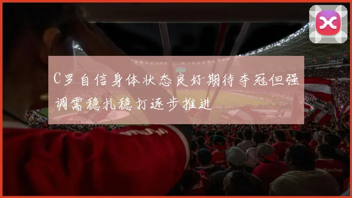 C罗自信身体状态良好期待夺冠但强调需稳扎稳打逐步推进