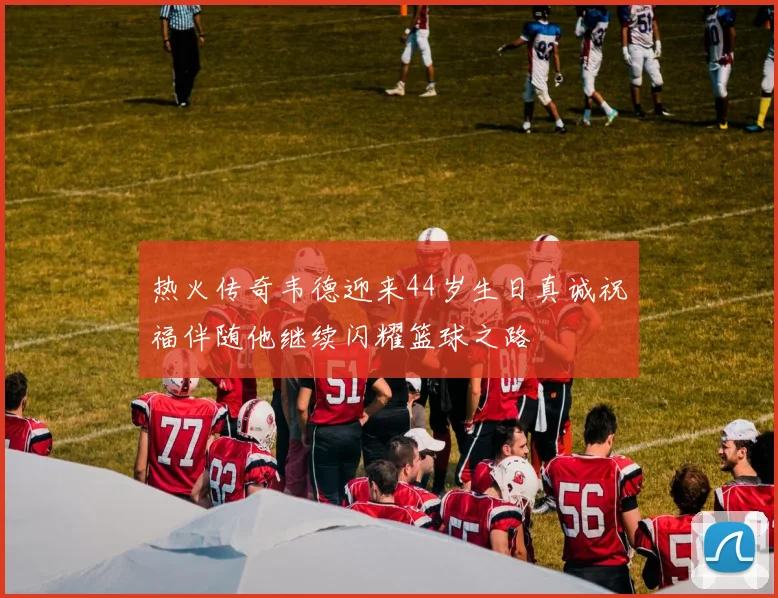 热火传奇韦德迎来44岁生日真诚祝福伴随他继续闪耀篮球之路