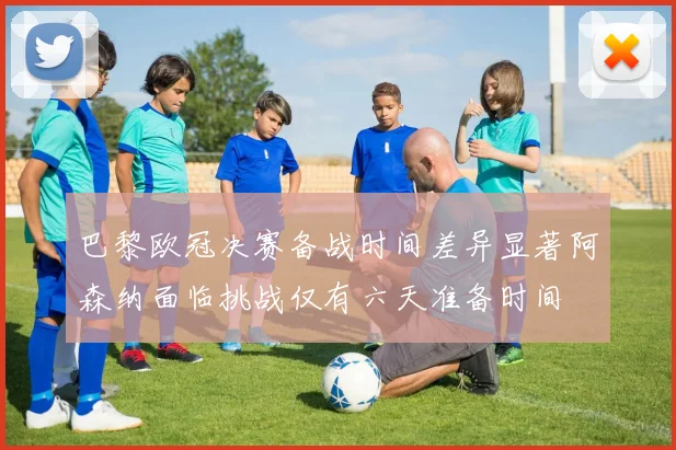 巴黎欧冠决赛备战时间差异显著阿森纳面临挑战仅有六天准备时间