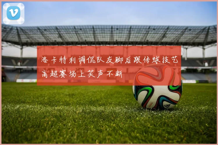 洛卡特利调侃队友脚后跟传球技艺高超赛场上笑声不断