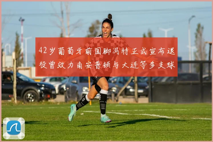 42岁葡萄牙前国脚冯特正式宣布退役曾效力南安普顿与大连等多支球队