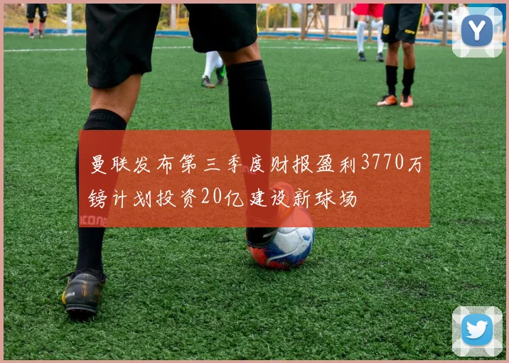 曼联发布第三季度财报盈利3770万镑计划投资20亿建设新球场