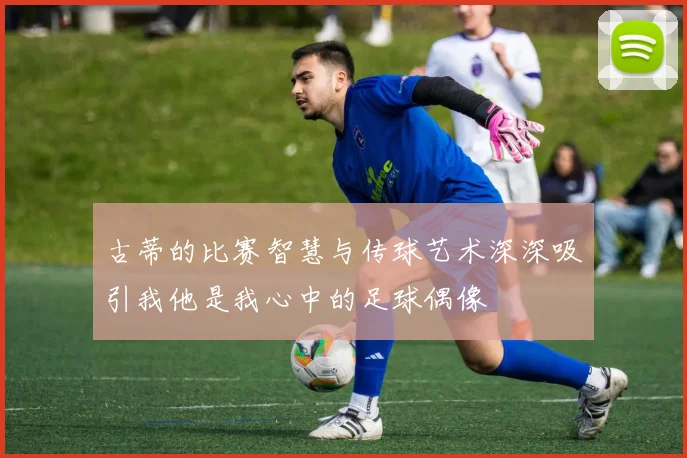 古蒂的比赛智慧与传球艺术深深吸引我他是我心中的足球偶像