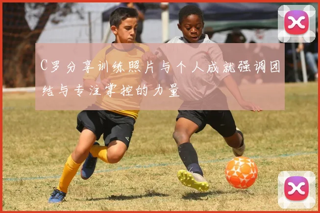 C罗分享训练照片与个人成就强调团结与专注掌控的力量