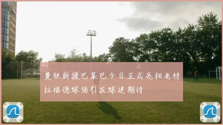 曼联新援巴莱巴今日正式亮相老特拉福德球场引发球迷期待