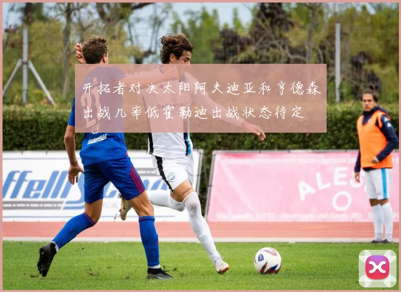 开拓者对决太阳阿夫迪亚和亨德森出战几率低霍勒迪出战状态待定