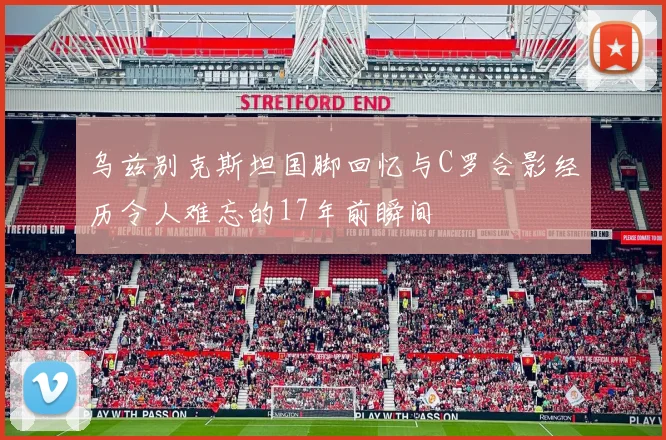 乌兹别克斯坦国脚回忆与C罗合影经历令人难忘的17年前瞬间