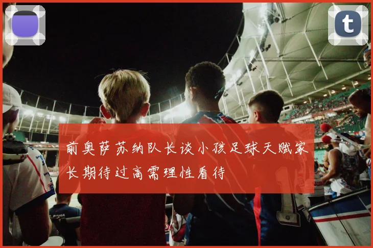 前奥萨苏纳队长谈小孩足球天赋家长期待过高需理性看待