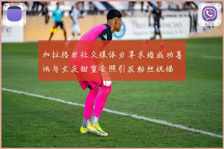 加拉格尔社交媒体分享求婚成功喜讯与女友甜蜜合照引发粉丝祝福
