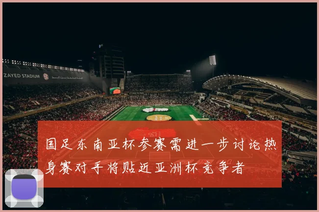 国足东南亚杯参赛需进一步讨论热身赛对手将贴近亚洲杯竞争者
