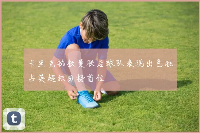卡里克执教曼联后球队表现出色独占英超积分榜首位