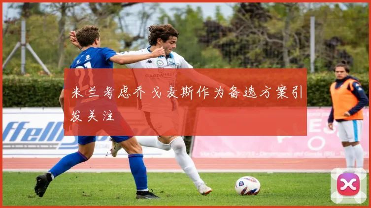 米兰考虑乔戈麦斯作为备选方案引发关注