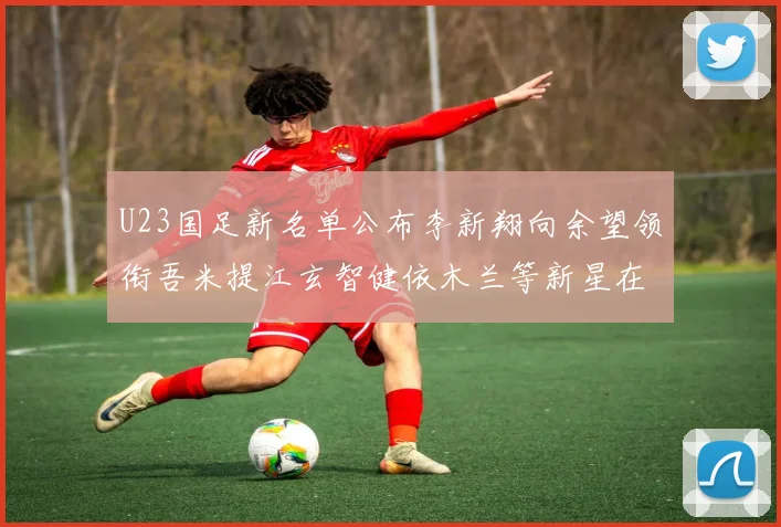 U23国足新名单公布李新翔向余望领衔吾米提江玄智健依木兰等新星在列