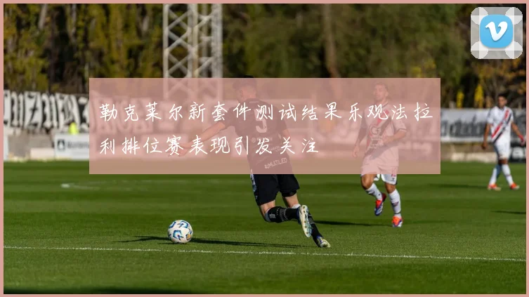 勒克莱尔新套件测试结果乐观法拉利排位赛表现引发关注