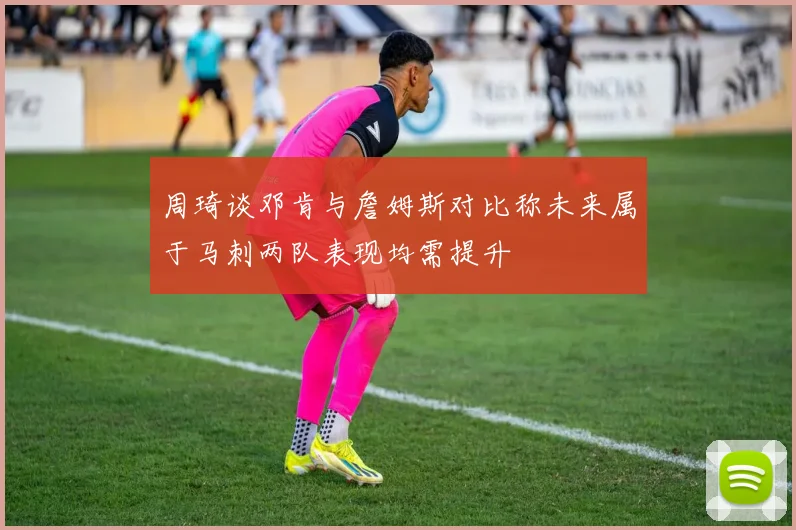 周琦谈邓肯与詹姆斯对比称未来属于马刺两队表现均需提升