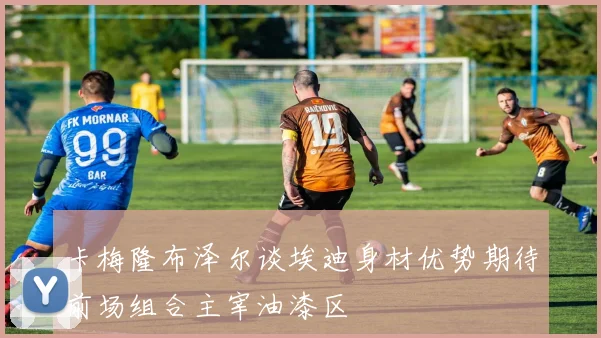 卡梅隆布泽尔谈埃迪身材优势期待前场组合主宰油漆区