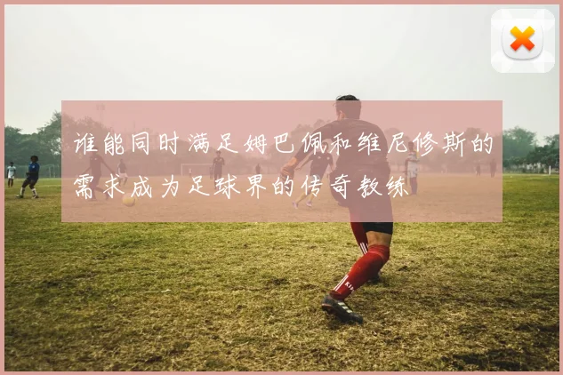 谁能同时满足姆巴佩和维尼修斯的需求成为足球界的传奇教练