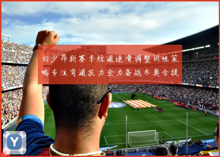 刘少昂新赛季短道速滑调整训练策略专注弯道发力全力备战冬奥会提升速度