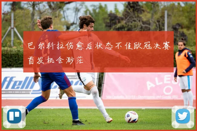 巴尔科拉伤愈后状态不佳欧冠决赛首发机会渺茫