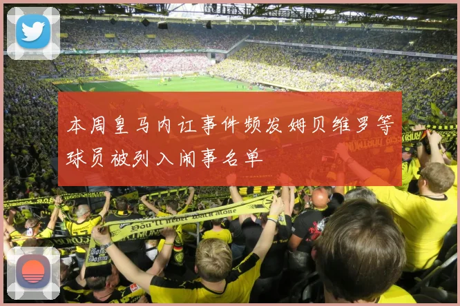本周皇马内讧事件频发姆贝维罗等球员被列入闹事名单