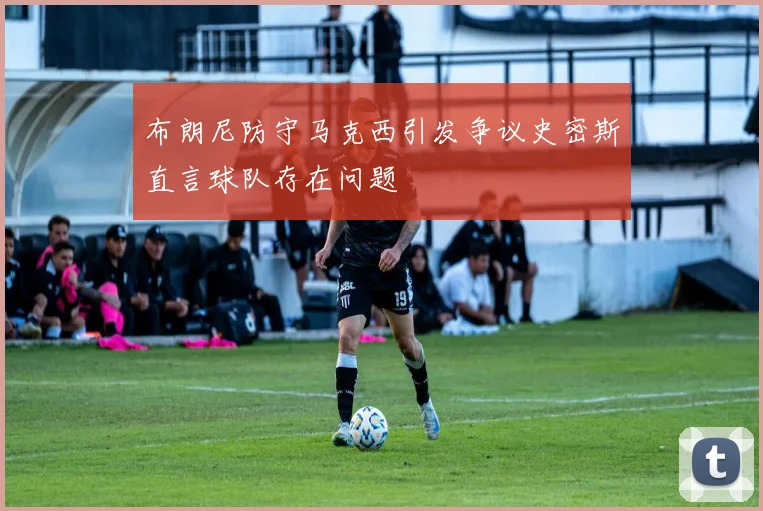 布朗尼防守马克西引发争议史密斯直言球队存在问题