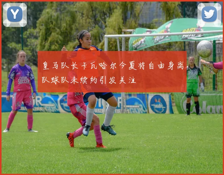 皇马队长卡瓦哈尔今夏将自由身离队球队未续约引发关注