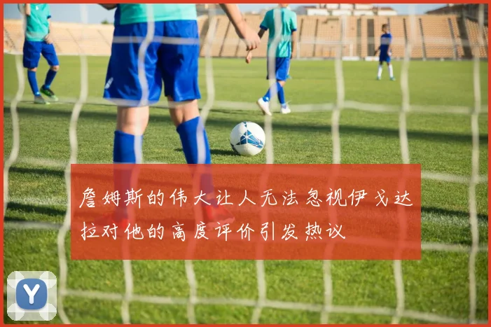 詹姆斯的伟大让人无法忽视伊戈达拉对他的高度评价引发热议